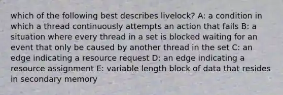 which of the following best describes livelock? A: a condition in which a thread continuously attempts an action that fails B: a situation where every thread in a set is blocked waiting for an event that only be caused by another thread in the set C: an edge indicating a resource request D: an edge indicating a resource assignment E: variable length block of data that resides in secondary memory