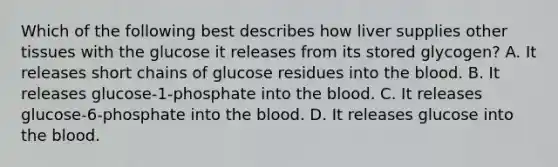 Which of the following best describes how liver supplies other tissues with the glucose it releases from its stored glycogen? A. It releases short chains of glucose residues into the blood. B. It releases glucose-1-phosphate into the blood. C. It releases glucose-6-phosphate into the blood. D. It releases glucose into the blood.