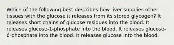 Which of the following best describes how liver supplies other tissues with the glucose it releases from its stored glycogen? It releases short chains of glucose residues into the blood. It releases glucose-1-phosphate into the blood. It releases glucose-6-phosphate into the blood. It releases glucose into the blood.