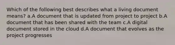 Which of the following best describes what a living document means? a.A document that is updated from project to project b.A document that has been shared with the team c.A digital document stored in the cloud d.A document that evolves as the project progresses