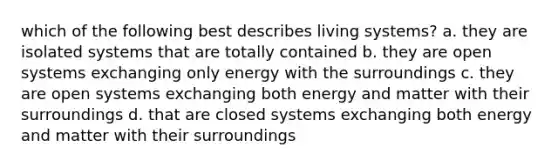 which of the following best describes living systems? a. they are isolated systems that are totally contained b. they are open systems exchanging only energy with the surroundings c. they are open systems exchanging both energy and matter with their surroundings d. that are closed systems exchanging both energy and matter with their surroundings