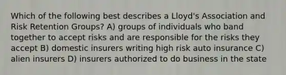 Which of the following best describes a Lloyd's Association and Risk Retention Groups? A) groups of individuals who band together to accept risks and are responsible for the risks they accept B) domestic insurers writing high risk auto insurance C) alien insurers D) insurers authorized to do business in the state