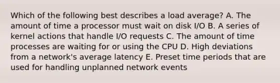 Which of the following best describes a load average? A. The amount of time a processor must wait on disk I/O B. A series of kernel actions that handle I/O requests C. The amount of time processes are waiting for or using the CPU D. High deviations from a network's average latency E. Preset time periods that are used for handling unplanned network events