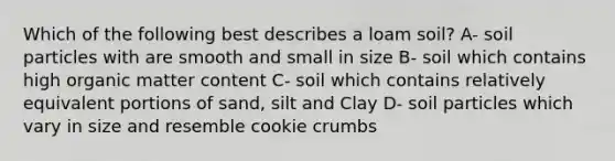 Which of the following best describes a loam soil? A- soil particles with are smooth and small in size B- soil which contains high organic matter content C- soil which contains relatively equivalent portions of sand, silt and Clay D- soil particles which vary in size and resemble cookie crumbs