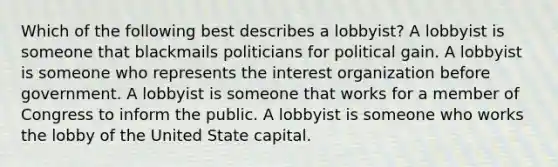 Which of the following best describes a lobbyist? A lobbyist is someone that blackmails politicians for political gain. A lobbyist is someone who represents the interest organization before government. A lobbyist is someone that works for a member of Congress to inform the public. A lobbyist is someone who works the lobby of the United State capital.