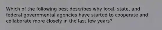 Which of the following best describes why local, state, and federal governmental agencies have started to cooperate and collaborate more closely in the last few years?