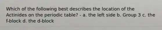 Which of the following best describes the location of the Actinides on the periodic table? - a. the left side b. Group 3 c. the f-block d. the d-block