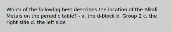 Which of the following best describes the location of the Alkali Metals on <a href='https://www.questionai.com/knowledge/kIrBULvFQz-the-periodic-table' class='anchor-knowledge'>the periodic table</a>? - a. the d-block b. Group 2 c. the right side d. the left side