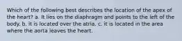 Which of the following best describes the location of the apex of the heart? a. It lies on the diaphragm and points to the left of the body. b. it is located over the atria. c. it is located in the area where the aorta leaves the heart.