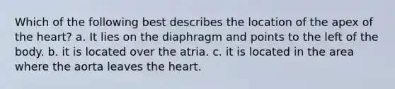 Which of the following best describes the location of the apex of the heart? a. It lies on the diaphragm and points to the left of the body. b. it is located over the atria. c. it is located in the area where the aorta leaves the heart.