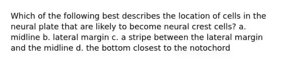 Which of the following best describes the location of cells in the neural plate that are likely to become neural crest cells? a. midline b. lateral margin c. a stripe between the lateral margin and the midline d. the bottom closest to the notochord