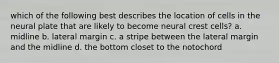 which of the following best describes the location of cells in the neural plate that are likely to become neural crest cells? a. midline b. lateral margin c. a stripe between the lateral margin and the midline d. the bottom closet to the notochord