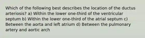 Which of the following best describes the location of the ductus arteriosis? a) Within the lower one-third of the ventricular septum b) Within the lower one-third of the atrial septum c) Between the aorta and left atrium d) Between the pulmonary artery and aortic arch