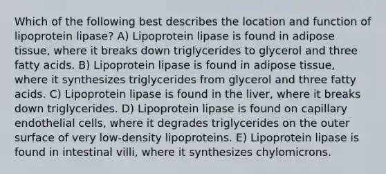 Which of the following best describes the location and function of lipoprotein lipase? A) Lipoprotein lipase is found in adipose tissue, where it breaks down triglycerides to glycerol and three fatty acids. B) Lipoprotein lipase is found in adipose tissue, where it synthesizes triglycerides from glycerol and three fatty acids. C) Lipoprotein lipase is found in the liver, where it breaks down triglycerides. D) Lipoprotein lipase is found on capillary endothelial cells, where it degrades triglycerides on the outer surface of very low-density lipoproteins. E) Lipoprotein lipase is found in intestinal villi, where it synthesizes chylomicrons.