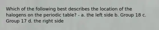 Which of the following best describes the location of the halogens on the periodic table? - a. the left side b. Group 18 c. Group 17 d. the right side
