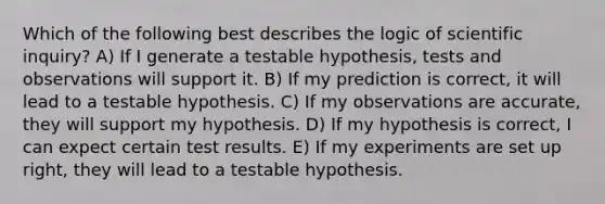 Which of the following best describes the logic of scientific inquiry? A) If I generate a testable hypothesis, tests and observations will support it. B) If my prediction is correct, it will lead to a testable hypothesis. C) If my observations are accurate, they will support my hypothesis. D) If my hypothesis is correct, I can expect certain test results. E) If my experiments are set up right, they will lead to a testable hypothesis.