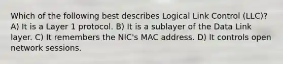 Which of the following best describes Logical Link Control (LLC)? A) It is a Layer 1 protocol. B) It is a sublayer of the Data Link layer. C) It remembers the NIC's MAC address. D) It controls open network sessions.