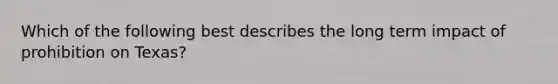 Which of the following best describes the long term impact of prohibition on Texas?