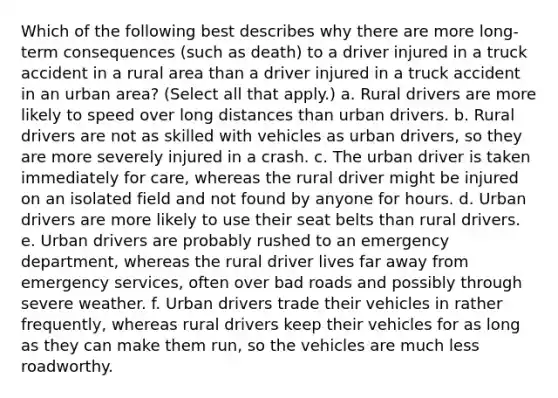 Which of the following best describes why there are more long-term consequences (such as death) to a driver injured in a truck accident in a rural area than a driver injured in a truck accident in an urban area? (Select all that apply.) a. Rural drivers are more likely to speed over long distances than urban drivers. b. Rural drivers are not as skilled with vehicles as urban drivers, so they are more severely injured in a crash. c. The urban driver is taken immediately for care, whereas the rural driver might be injured on an isolated field and not found by anyone for hours. d. Urban drivers are more likely to use their seat belts than rural drivers. e. Urban drivers are probably rushed to an emergency department, whereas the rural driver lives far away from emergency services, often over bad roads and possibly through severe weather. f. Urban drivers trade their vehicles in rather frequently, whereas rural drivers keep their vehicles for as long as they can make them run, so the vehicles are much less roadworthy.