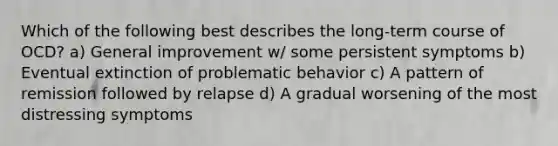 Which of the following best describes the long-term course of OCD? a) General improvement w/ some persistent symptoms b) Eventual extinction of problematic behavior c) A pattern of remission followed by relapse d) A gradual worsening of the most distressing symptoms