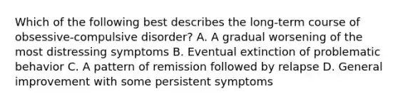 Which of the following best describes the long-term course of obsessive-compulsive disorder? A. A gradual worsening of the most distressing symptoms B. Eventual extinction of problematic behavior C. A pattern of remission followed by relapse D. General improvement with some persistent symptoms