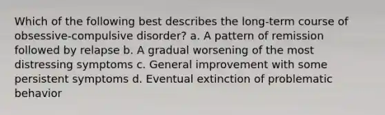 Which of the following best describes the long-term course of obsessive-compulsive disorder? a. A pattern of remission followed by relapse b. A gradual worsening of the most distressing symptoms c. General improvement with some persistent symptoms d. Eventual extinction of problematic behavior