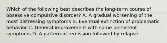 Which of the following best describes the long-term course of obsessive-compulsive disorder? A. A gradual worsening of the most distressing symptoms B. Eventual extinction of problematic behavior C. General improvement with some persistent symptoms D. A pattern of remission followed by relapse