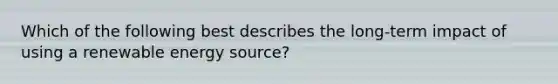 Which of the following best describes the long-term impact of using a renewable energy source?