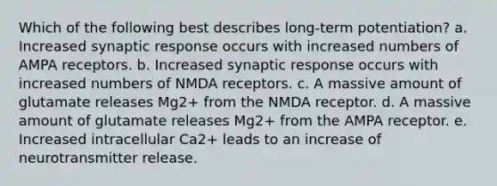 Which of the following best describes long-term potentiation? a. Increased synaptic response occurs with increased numbers of AMPA receptors. b. Increased synaptic response occurs with increased numbers of NMDA receptors. c. A massive amount of glutamate releases Mg2+ from the NMDA receptor. d. A massive amount of glutamate releases Mg2+ from the AMPA receptor. e. Increased intracellular Ca2+ leads to an increase of neurotransmitter release.