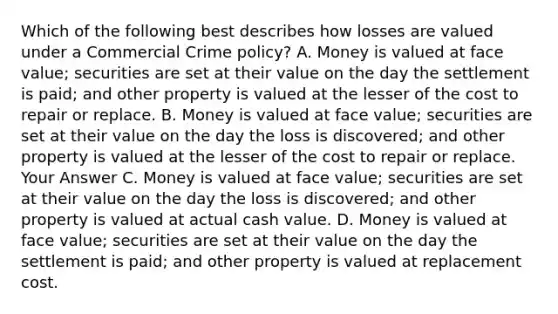 Which of the following best describes how losses are valued under a Commercial Crime policy? A. Money is valued at face value; securities are set at their value on the day the settlement is paid; and other property is valued at the lesser of the cost to repair or replace. B. Money is valued at face value; securities are set at their value on the day the loss is discovered; and other property is valued at the lesser of the cost to repair or replace. Your Answer C. Money is valued at face value; securities are set at their value on the day the loss is discovered; and other property is valued at actual cash value. D. Money is valued at face value; securities are set at their value on the day the settlement is paid; and other property is valued at replacement cost.