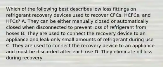 Which of the following best describes low loss fittings on refrigerant recovery devices used to recover CFCs, HCFCs, and HFCs? A. They can be either manually closed or automatically closed when disconnected to prevent loss of refrigerant from hoses B. They are used to connect the recovery device to an appliance and leak only small amounts of refrigerant during use C. They are used to connect the recovery device to an appliance and must be discarded after each use D. They eliminate oil loss during recovery