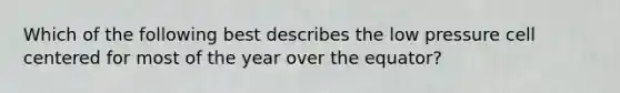Which of the following best describes the low pressure cell centered for most of the year over the equator?