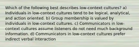 Which of the following best describes low-context cultures? a) Individuals in low-context cultures tend to be logical, analytical, and action oriented. b) Group membership is valued by individuals in low-context cultures. c) Communicators in low-context cultures assume listeners do not need much background information. d) Communicators in low-context cultures prefer indirect verbal interaction