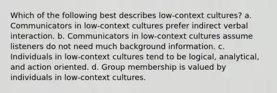 Which of the following best describes low-context cultures? a. Communicators in low-context cultures prefer indirect verbal interaction. b. Communicators in low-context cultures assume listeners do not need much background information. c. Individuals in low-context cultures tend to be logical, analytical, and action oriented. d. Group membership is valued by individuals in low-context cultures.