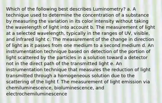 Which of the following best describes Luminometry? a. A technique used to determine the concentration of a substance by measuring the variation in its color intensity without taking the wavelength of light into account b. The measurement of light at a selected wavelength, typically in the ranges of UV, visible, and infrared light c. The measurement of the change in direction of light as it passes from one medium to a second medium d. An instrumentation technique based on detection of the portion of light scattered by the particles in a solution toward a detector not in the direct path of the transmitted light e. An instrumentation technique that measures the reduction of light transmitted through a homogeneous solution due to the scattering of the light f. The measurement of light emission via chemiluminescence, bioluminescence, and electrochemiluminescence