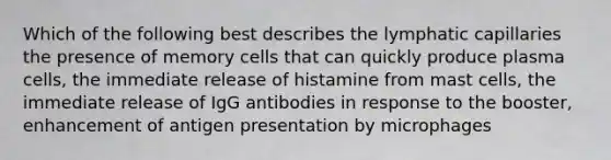 Which of the following best describes the lymphatic capillaries the presence of memory cells that can quickly produce plasma cells, the immediate release of histamine from mast cells, the immediate release of IgG antibodies in response to the booster, enhancement of antigen presentation by microphages