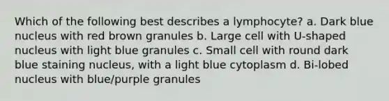 Which of the following best describes a lymphocyte? a. Dark blue nucleus with red brown granules b. Large cell with U-shaped nucleus with light blue granules c. Small cell with round dark blue staining nucleus, with a light blue cytoplasm d. Bi-lobed nucleus with blue/purple granules