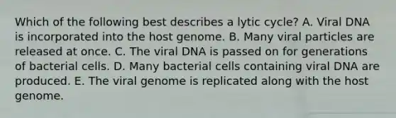 Which of the following best describes a lytic cycle? A. Viral DNA is incorporated into the host genome. B. Many viral particles are released at once. C. The viral DNA is passed on for generations of bacterial cells. D. Many bacterial cells containing viral DNA are produced. E. The viral genome is replicated along with the host genome.