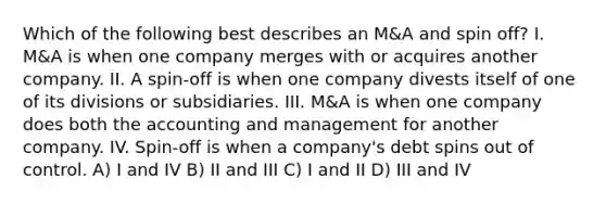 Which of the following best describes an M&A and spin off? I. M&A is when one company merges with or acquires another company. II. A spin-off is when one company divests itself of one of its divisions or subsidiaries. III. M&A is when one company does both the accounting and management for another company. IV. Spin-off is when a company's debt spins out of control. A) I and IV B) II and III C) I and II D) III and IV