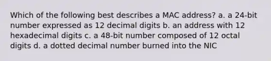 Which of the following best describes a MAC address? a. a 24-bit number expressed as 12 decimal digits b. an address with 12 hexadecimal digits c. a 48-bit number composed of 12 octal digits d. a dotted decimal number burned into the NIC