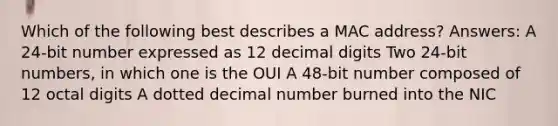 Which of the following best describes a MAC address? Answers: A 24-bit number expressed as 12 decimal digits Two 24-bit numbers, in which one is the OUI A 48-bit number composed of 12 octal digits A dotted decimal number burned into the NIC