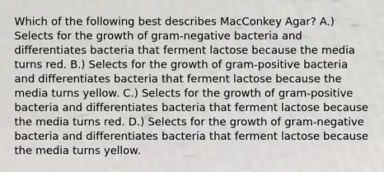 Which of the following best describes MacConkey Agar? A.) Selects for the growth of gram-negative bacteria and differentiates bacteria that ferment lactose because the media turns red. B.) Selects for the growth of gram-positive bacteria and differentiates bacteria that ferment lactose because the media turns yellow. C.) Selects for the growth of gram-positive bacteria and differentiates bacteria that ferment lactose because the media turns red. D.) Selects for the growth of gram-negative bacteria and differentiates bacteria that ferment lactose because the media turns yellow.