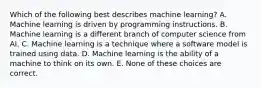 Which of the following best describes machine learning? A. Machine learning is driven by programming instructions. B. Machine learning is a different branch of computer science from AI. C. Machine learning is a technique where a software model is trained using data. D. Machine learning is the ability of a machine to think on its own. E. None of these choices are correct.