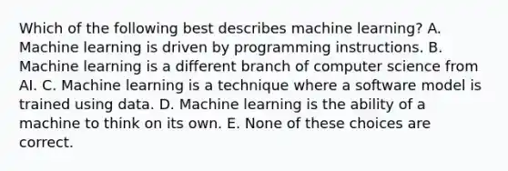 Which of the following best describes machine learning? A. Machine learning is driven by programming instructions. B. Machine learning is a different branch of computer science from AI. C. Machine learning is a technique where a software model is trained using data. D. Machine learning is the ability of a machine to think on its own. E. None of these choices are correct.