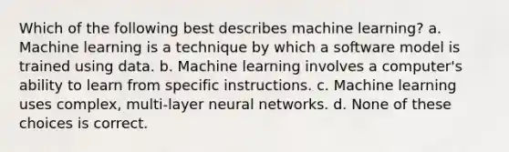 Which of the following best describes machine learning? a. Machine learning is a technique by which a software model is trained using data. b. Machine learning involves a computer's ability to learn from specific instructions. c. Machine learning uses complex, multi-layer neural networks. d. None of these choices is correct.