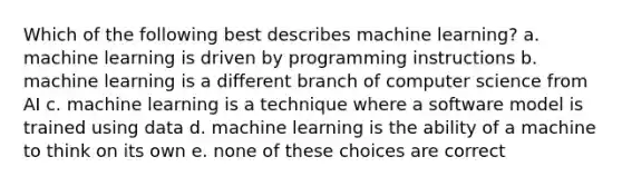 Which of the following best describes machine learning? a. machine learning is driven by programming instructions b. machine learning is a different branch of computer science from AI c. machine learning is a technique where a software model is trained using data d. machine learning is the ability of a machine to think on its own e. none of these choices are correct