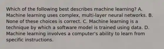 Which of the following best describes machine learning? A. Machine learning uses complex, multi-layer neural networks. B. None of these choices is correct. C. Machine learning is a technique by which a software model is trained using data. D. Machine learning involves a computer's ability to learn from specific instructions.