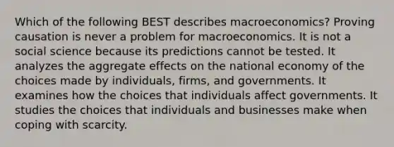 Which of the following BEST describes macroeconomics? Proving causation is never a problem for macroeconomics. It is not a social science because its predictions cannot be tested. It analyzes the aggregate effects on the national economy of the choices made by individuals, firms, and governments. It examines how the choices that individuals affect governments. It studies the choices that individuals and businesses make when coping with scarcity.