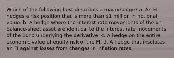 Which of the following best describes a macrohedge? a. An FI hedges a risk position that is more than 1 million in notional value. b. A hedge where the interest rate movements of the on-balance-sheet asset are identical to the interest rate movements of the bond underlying the derivative. c. A hedge on the entire economic value of equity risk of the FI. d. A hedge that insulates an FI against losses from changes in inflation rates.