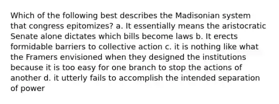 Which of the following best describes the Madisonian system that congress epitomizes? a. It essentially means the aristocratic Senate alone dictates which bills become laws b. It erects formidable barriers to collective action c. it is nothing like what the Framers envisioned when they designed the institutions because it is too easy for one branch to stop the actions of another d. it utterly fails to accomplish the intended separation of power